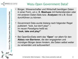© Semantic Web Company – http://www.semantic-web.at/ Bürger, Wissenschafter und Wirtschaft benötigen Daten in einer Form, um z. B.  Mashups  mit Kartendiensten oder mit anderen Daten-Sets bzw.  Analysen  mit z.B. Excel durchführen zu können. Government Data wurde bislang nach folgender Regel publiziert: “look, but don't play!” –  im neuen Paradigma heißt es:  “look, take and play!” Bei OpenGovData steht das “ Open ” vor allem für den  Abbau von Barrieren , die den engagierten und mündigen Bürger daran hindern, die Daten selbst weiter zu verwenden und aufzuwerten! Wozu Open Government Data? Based on  The Three Laws of Open Government Data  http://eaves.ca/2009/09/30/three-law-of-open-government-data/   