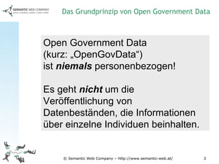 © Semantic Web Company – http://www.semantic-web.at/ Open Government Data  (kurz: „OpenGovData“)  ist  niemals  personenbezogen! Es geht  nicht  um die Veröffentlichung von Datenbeständen, die Informationen über einzelne Individuen beinhalten. Das Grundprinzip von Open Government Data 