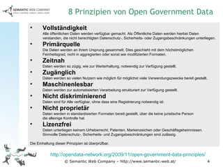 © Semantic Web Company – http://www.semantic-web.at/ Vollständigkeit   Alle öffentlichen Daten werden verfügbar gemacht. Als Öffentliche Daten werden hierbei Daten verstanden, die nicht berechtigten Datenschutz-, Sicherheits- oder Zugangsbeschränkungen unterliegen. Primärquelle Die Daten werden an ihrem Ursprung gesammelt. Dies geschieht mit dem höchstmöglichen  Feinheitsgrad, nicht in aggregierten oder sonst wie modifizierten Formaten. Zeitnah Daten werden so zügig, wie zur Werterhaltung, notwendig zur Verfügung gestellt. Zugänglich Daten werden so vielen Nutzern wie möglich für möglichst viele Verwendungszwecke bereit gestellt. Maschinenlesbar Daten werden zur automatisierten Verarbeitung strukturiert zur Verfügung gestellt. Nicht diskriminierend Daten sind für Alle verfügbar, ohne dass eine Registrierung notwendig ist. Nicht proprietär Daten werden in standardisierten Formaten bereit gestellt, über die keine juristische Person  die alleinige Kontrolle hat. Lizenzfrei Daten unterliegen keinem Urheberrecht, Patenten, Markenzeichen oder Geschäftsgeheimnissen. Sinnvolle Datenschutz-, Sicherheits- und Zugangsbeschränkungen sind zulässig. Die Einhaltung dieser Prinzipien ist überprüfbar. 8 Prinzipien von Open Government Data http://opendata-network.org/2009/11/open-government-data-principles/   