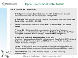 © Semantic Web Company – http://www.semantic-web.at/ Kurze Historie der OGD Austria Erste Open Government Data Initiativen  in den USA, Großbritannien, Kanada & Neuseeland meist direkt von den Regierungen selbst gestartet.  In Österreich  erste Diskussionen unter Semantic Web Wissenschaftern am  Linked Data Camp in Wien vom 30.11.-1.12. 2009 .  Parallel : Gespräche mit der starken Wiener  Web 2.0 Gemeinschaft & mit. versch. Firmen 7. Jänner 2010 : Meeting von Befürwortern aus der Semantic Web Forschung, Organisationen und Unternehmen in Wien, mit dem  Ziel auch in Österreich die Vision von Open Government Data zu verfolgen und eine Initiative zu gründen . 8. April 2010: Kick Off & Awareness Event an der OCG Workshop, Pressegespräch und MeetUp mit Keynotes wie Rufus Pollock (OKFN, UK) und Stefano Bertolo (EU Kommission) mit rund 80 Teilnehmern aus Politik, Verwaltung, Medien, Wirtschaft und Bürgern. Derzeit : Formierung einer Kerngruppe (8-10 Personen aus Wirtschaft &Wissenschaft) Erarbeitung des Aufbaus, der genauen Ziele und eines Aktionsplans 2010 der Initiative. Nächste Schritte : OGD Austria Breakfast in Wien, 12.05.2010 (Workshop, Arbeitsgruppen) Open Government Data Austria 