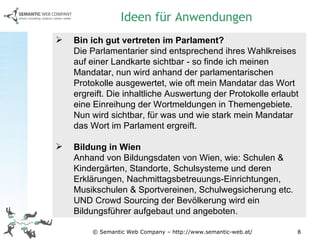 © Semantic Web Company – http://www.semantic-web.at/ Bin ich gut vertreten im Parlament? Die Parlamentarier sind entsprechend ihres Wahlkreises auf einer Landkarte sichtbar - so finde ich meinen Mandatar, nun wird anhand der parlamentarischen Protokolle ausgewertet, wie oft mein Mandatar das Wort ergreift. Die inhaltliche Auswertung der Protokolle erlaubt eine Einreihung der Wortmeldungen in Themengebiete. Nun wird sichtbar, für was und wie stark mein Mandatar das Wort im Parlament ergreift. Bildung in Wien Anhand von Bildungsdaten von Wien, wie: Schulen & Kindergärten, Standorte, Schulsysteme und deren Erklärungen, Nachmittagsbetreuungs-Einrichtungen, Musikschulen & Sportvereinen, Schulwegsicherung etc. UND Crowd Sourcing der Bevölkerung wird ein Bildungsführer aufgebaut und angeboten. Ideen für Anwendungen 