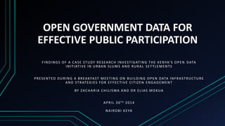 OPEN GOVERNMENT DATA FOR
EFFECTIVE PUBLIC PARTICIPATION
FINDINGS OF A CASE STUDY RESEARCH INVESTIGATING THE KENYA’S OPEN DATA
INITIATIVE IN URBAN SLUMS AND RURAL SETTLEMENTS
PRESENTED DURING A BREAKFAST MEETING ON BUILDING OPEN DATA INFRASTRUCTURE
AND STRATEGIES FOR EFFECTIVE CITIZEN ENGAGEMENT
BY ZACHARIA CHILISWA AND DR ELIAS MOKUA
APRIL 30TH 2014
NAIROBI KEYA
 