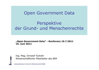 Open Government Data

         Perspektive
der Grund- und Menschenrechte

„Open Government Data“ - Konferenz 16.7.2011
16. Juni 2011




Ing. Mag. Christof Tschohl
Wissenschaftlicher Mitarbeiter des BIM
 