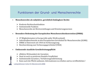 Funktionen der Grund- und Menschenrechte

•   Menschenrechte als subjektive, gerichtlich Einklagbare Rechte

        Konkrete Rechtsschutzfunktion
        Institutionelle Funktion
        Menschenrechte als Wertvorstellungen und Orientierungsnormen

•   Besondere Bedeutung der Europäischen Menschenrechteskonvention (EMRK)

        47 Mitgliedsstaaten in Europa (alle außer Weißrussland)
        Individualbeschwerde an den Europäischen Gerichtshof für Menschenrechte (EGMR)
        EMRK in Österreich seit 1964 im Verfassungsrang
        Beschwerdeweg zum Verfassungsgerichtshof (VfGH)

•   Umfassende staatliche Gewährleistungspflicht

        effektive Wirksamkeit der Garantien
        Staat ist auch zu positivem Handeln Verpflichtet
        Institutionelle Garantien / Verfahrensgewährleistung
        Kann auch die Pflicht umfassen, Informationen zu erheben und zu veröffentlichen !
 