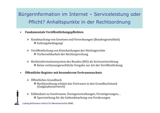 Bürgerinformation im Internet – Serviceleistung oder
      Pflicht? Anhaltspunkte in der Rechtsordnung

•   Fundamentale Veröffentlichungspflichten

        Kundmachung von Gesetzen und Verordnungen (Bundesgesetzblatt)
           Geltungsbedingung!

        Veröffentlichung von Entscheidungen der Höchstgerichte
            Vorhersehbarkeit der Rechtssprechung

        Rechtsinformationssystem des Bundes (RIS) als Serviceeinrichtung
            Keine verfassungsrechtliche Vorgabe zur Art der Veröffentlichung

•   Öffentliche Register mit besonderem Vertrauensschutz

        Öffentliches Grundbuch
            Rechtsordnung schützt das Vertrauen in den Grundbuchstand
            (Gutglaubenserwerb)

        Ediktsdatei zu Insolvenzen, Zwangsverwaltungen, Versteigerungen,…
            Sperrwirkung für die Geltendmachung von Forderungen
 