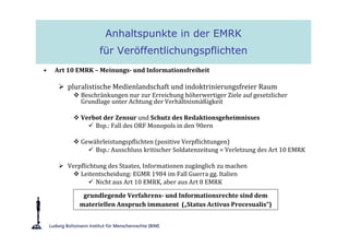 Anhaltspunkte in der EMRK
                  für Veröffentlichungspflichten
•   Art 10 EMRK – Meinungs- und Informationsfreiheit

        pluralistische Medienlandschaft und indoktrinierungsfreier Raum
            Beschränkungen nur zur Erreichung höherwertiger Ziele auf gesetzlicher
            Grundlage unter Achtung der Verhältnismäßigkeit

            Verbot der Zensur und Schutz des Redaktionsgeheimnisses
                Bsp.: Fall des ORF Monopols in den 90ern

            Gewährleistungspflichten (positive Verpflichtungen)
                Bsp.: Ausschluss kritischer Soldatenzeitung = Verletzung des Art 10 EMRK

        Verpflichtung des Staates, Informationen zugänglich zu machen
            Leitentscheidung: EGMR 1984 im Fall Guerra gg. Italien
                  Nicht aus Art 10 EMRK, aber aus Art 8 EMRK

             grundlegende Verfahrens- und Informationsrechte sind dem
            materiellen Anspruch immanent („Status Activus Procesualis“)
 