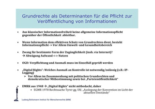 Grundrechte als Determinanten für die Pflicht zur
          Veröffentlichung von Informationen

•   Aus klassischer Informationsfreiheit keine allgemeine Informationspflicht
    gegenüber der Öffentlichkeit ableitbar.

•   Wenn Information dem effektiven Schutz von Grundrechten dient, besteht
    Informationspflicht -> Vor Allem Umwelt- und Gesundheitsbereich

•   Zwang für bestimmte Form der Zugänglichkeit (insb. via Internet)?
      Abwägung Aufwand <-> Nutzen

•   OGD: Verpflichtung und Ausmaß muss im Einzelfall geprüft werden

•   „Digital Rights“: Welches Ausmaß an Kontrolle ist notwendig/zulässig (z.B.: IP-
    Logging)
        Vor Allem im Zusammenhang mit politischen Grundrechten und
        demokratischer Mitbestimmung sowie bei „Parteienöffentlichkeit“

•   EMRK aus 1948 „Digital Rights“ nicht mitbedacht, daher
        • EGMR 1978 Rechtssache Tyrer gg. UK: „Auslegung der Konvention im Licht der
                                               aktuellen Umstände“
 