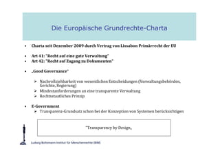 Die Europäische Grundrechte-Charta

•   Charta seit Dezember 2009 durch Vertrag von Lissabon Primärrecht der EU

•   Art 41: "Recht auf eine gute Verwaltung"
•   Art 42: "Recht auf Zugang zu Dokumenten"

•   „Good Governance“

        Nachvollziehbarkeit von wesentlichen Entscheidungen (Verwaltungsbehörden,
        Gerichte, Regierung)
        Mindestanforderungen an eine transparente Verwaltung
        Rechtsstaatliches Prinzip

•   E-Government
        Transparenz-Grundsatz schon bei der Konzeption von Systemen berücksichtigen


                                "Transparency by Design„
 