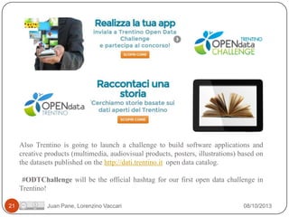 Also Trentino is going to launch a challenge to build software applications and
creative products (multimedia, audiovisual products, posters, illustrations) based on
the datasets published on the http://dati.trentino.it open data catalog.
#ODTChallenge will be the official hashtag for our first open data challenge in
Trentino!
21

Juan Pane, Lorenzino Vaccari

08/10/2013

 