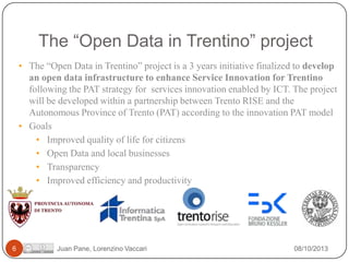 The “Open Data in Trentino” project
• The “Open Data in Trentino” project is a 3 years initiative finalized to develop
an open data infrastructure to enhance Service Innovation for Trentino
following the PAT strategy for services innovation enabled by ICT. The project
will be developed within a partnership between Trento RISE and the
Autonomous Province of Trento (PAT) according to the innovation PAT model
• Goals
• Improved quality of life for citizens
• Open Data and local businesses
• Transparency
• Improved efficiency and productivity

6

Juan Pane, Lorenzino Vaccari

08/10/2013

 