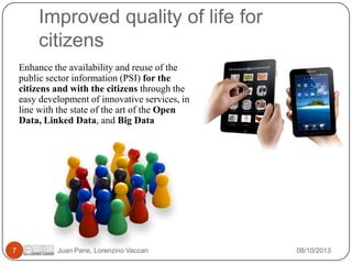 Improved quality of life for
citizens
Enhance the availability and reuse of the
public sector information (PSI) for the
citizens and with the citizens through the
easy development of innovative services, in
line with the state of the art of the Open
Data, Linked Data, and Big Data

7

Juan Pane, Lorenzino Vaccari

08/10/2013

 