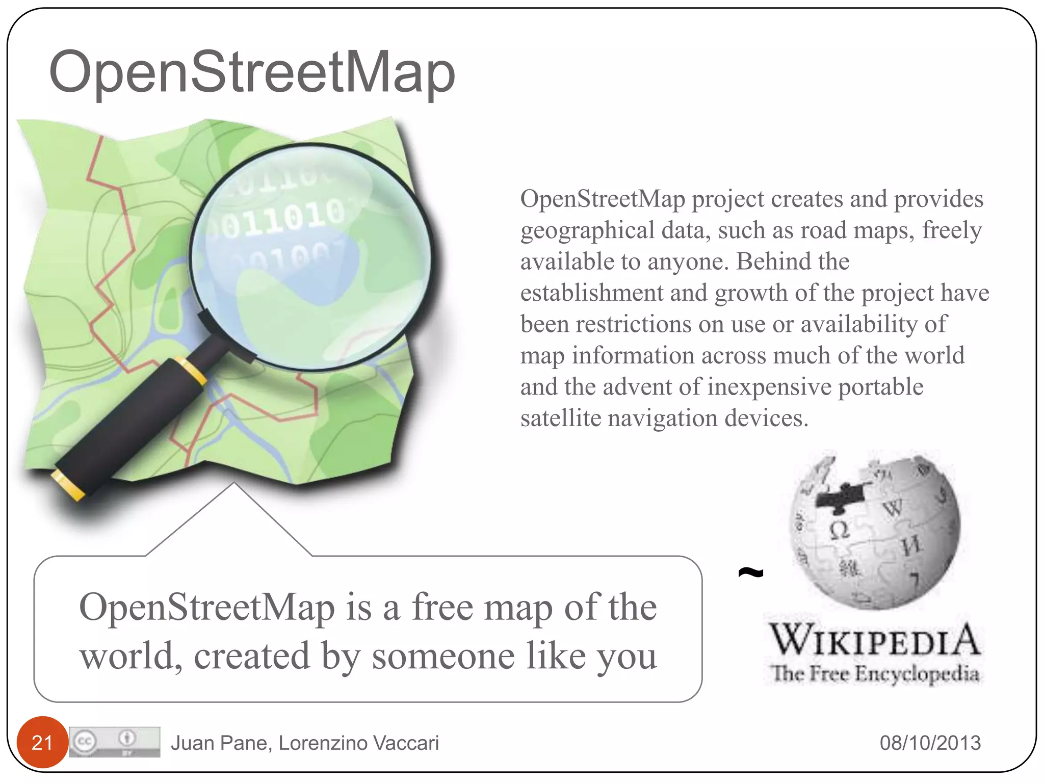 OpenStreetMap
OpenStreetMap project creates and provides
geographical data, such as road maps, freely
available to anyone. Behind the
establishment and growth of the project have
been restrictions on use or availability of
map information across much of the world
and the advent of inexpensive portable
satellite navigation devices.

OpenStreetMap is a free map of the
world, created by someone like you
21

Juan Pane, Lorenzino Vaccari

~

08/10/2013

 
