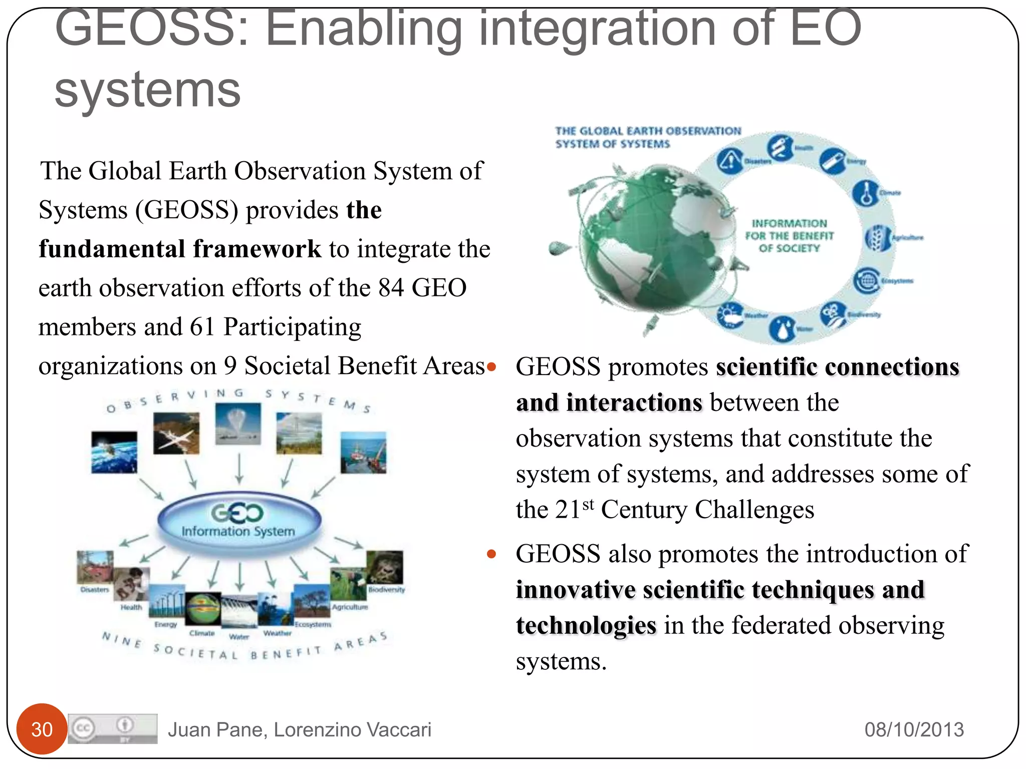 GEOSS: Enabling integration of EO
systems
The Global Earth Observation System of
Systems (GEOSS) provides the
fundamental framework to integrate the
earth observation efforts of the 84 GEO
members and 61 Participating
organizations on 9 Societal Benefit Areas GEOSS promotes scientific connections
and interactions between the
observation systems that constitute the
system of systems, and addresses some of
the 21st Century Challenges
 GEOSS also promotes the introduction of

innovative scientific techniques and
technologies in the federated observing
systems.
30

Juan Pane, Lorenzino Vaccari

08/10/2013

 