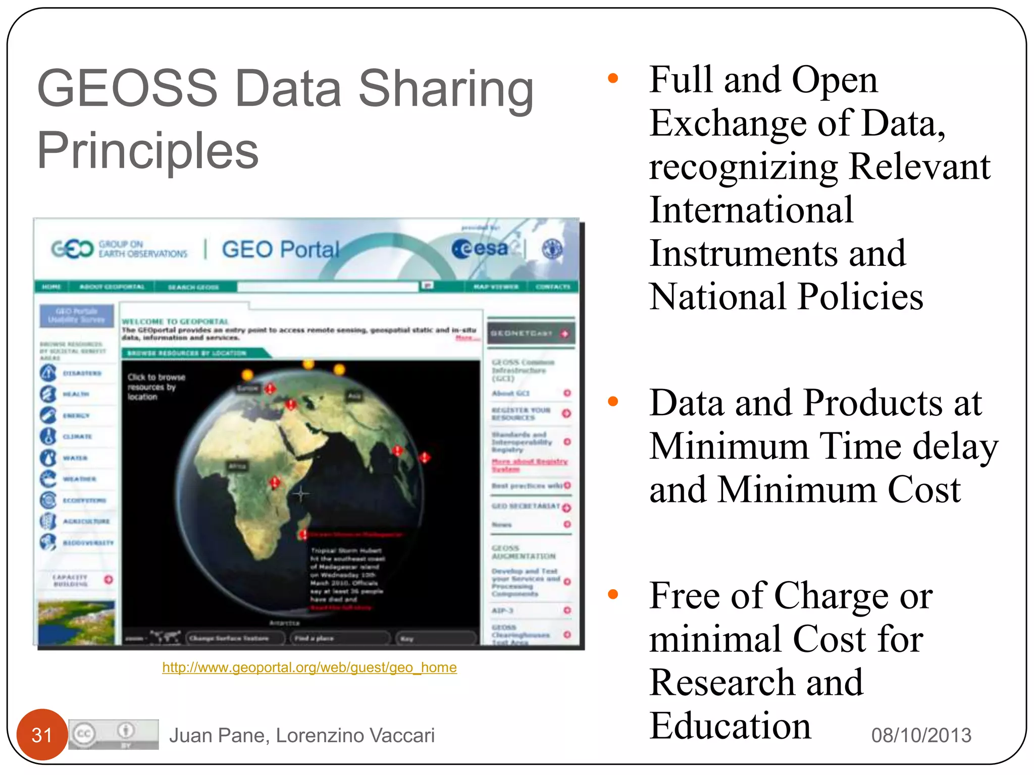 GEOSS Data Sharing
Principles

• Full and Open
Exchange of Data,
recognizing Relevant
International
Instruments and
National Policies
• Data and Products at
Minimum Time delay
and Minimum Cost

http://www.geoportal.org/web/guest/geo_home

31

Juan Pane, Lorenzino Vaccari

• Free of Charge or
minimal Cost for
Research and
Education 08/10/2013

 