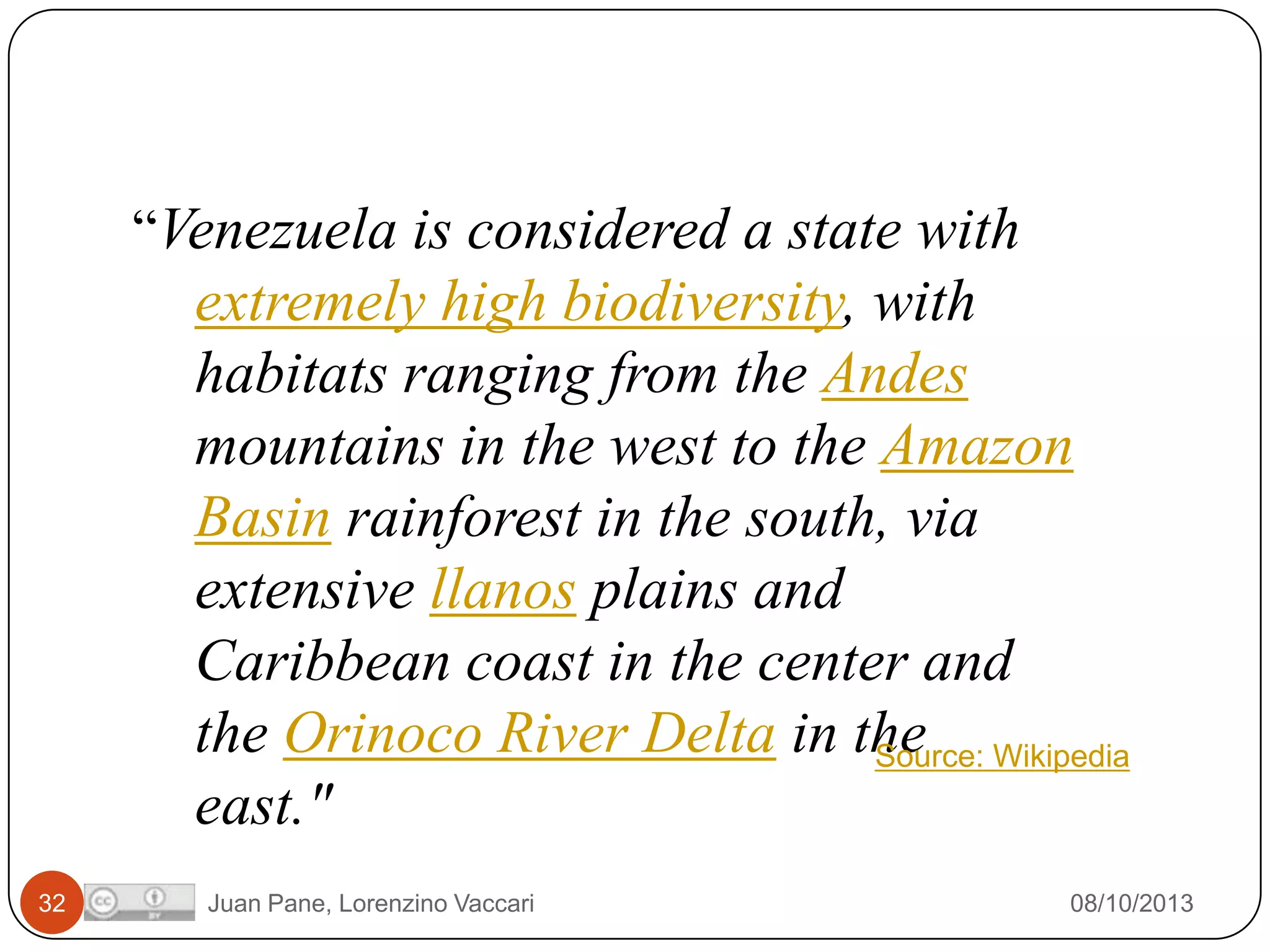 “Venezuela is considered a state with

extremely high biodiversity, with
habitats ranging from the Andes
mountains in the west to the Amazon
Basin rainforest in the south, via
extensive llanos plains and
Caribbean coast in the center and
the Orinoco River Delta in the Wikipedia
Source:
east."
32

Juan Pane, Lorenzino Vaccari

08/10/2013

 