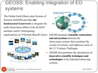 GEOSS: Enabling integration of EO
systems
The Global Earth Observation System of
Systems (GEOSS) provides the
fundamental framework to integrate the
earth observation efforts of the 84 GEO
members and 61 Participating
organizations on 9 Societal Benefit Areas GEOSS promotes scientific connections
and interactions between the
observation systems that constitute the
system of systems, and addresses some of
the 21st Century Challenges
 GEOSS also promotes the introduction of

innovative scientific techniques and
technologies in the federated observing
systems.
30

Juan Pane, Lorenzino Vaccari

08/10/2013

 