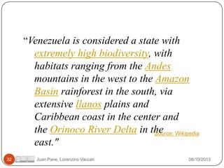 “Venezuela is considered a state with

extremely high biodiversity, with
habitats ranging from the Andes
mountains in the west to the Amazon
Basin rainforest in the south, via
extensive llanos plains and
Caribbean coast in the center and
the Orinoco River Delta in the Wikipedia
Source:
east."
32

Juan Pane, Lorenzino Vaccari

08/10/2013

 