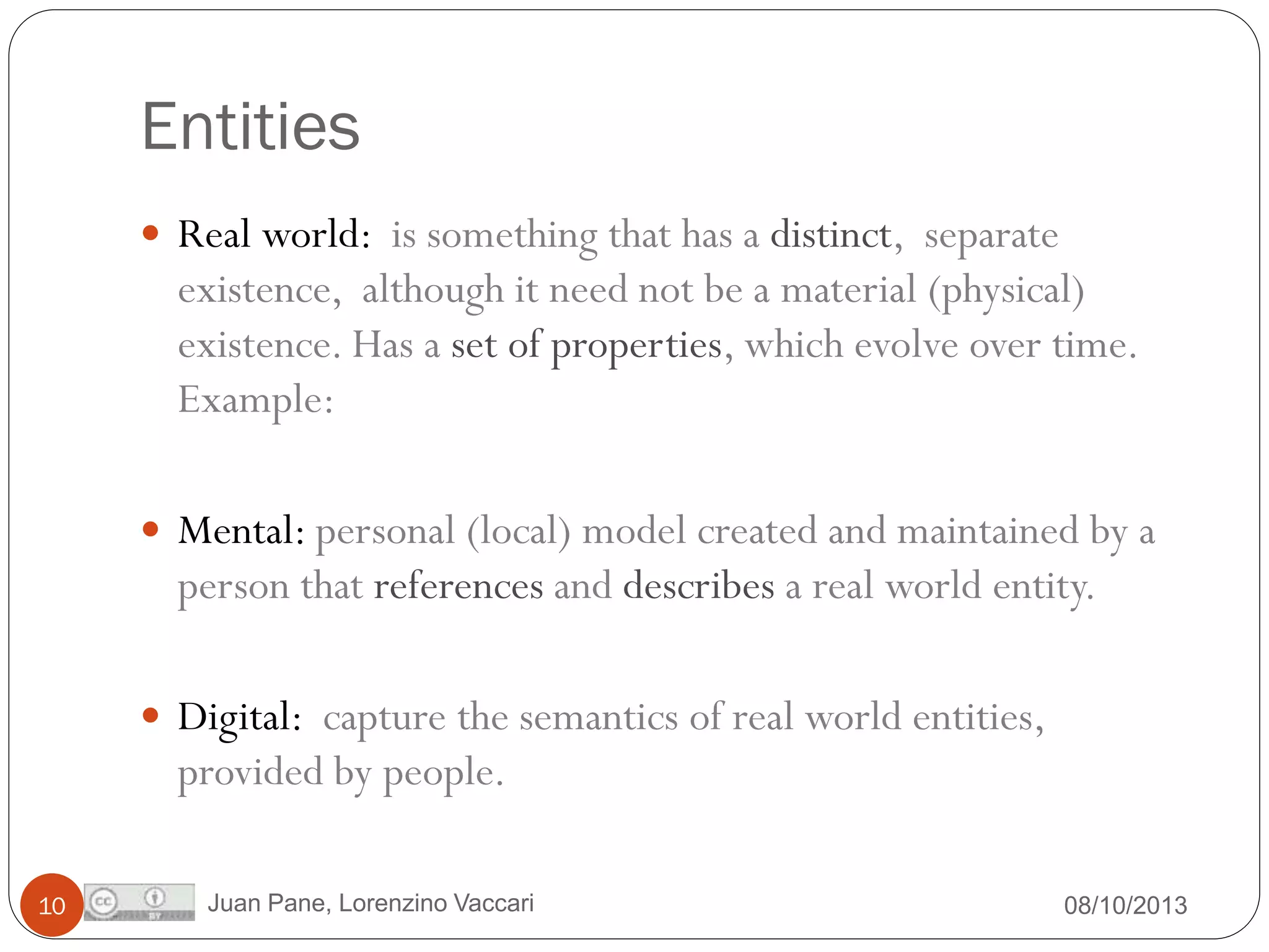 Entities
 Real world: is something that has a distinct, separate

existence, although it need not be a material (physical)
existence. Has a set of properties, which evolve over time.
Example:
 Mental: personal (local) model created and maintained by a

person that references and describes a real world entity.
 Digital: capture the semantics of real world entities,

provided by people.
10

Juan Pane, Lorenzino Vaccari

08/10/2013

 