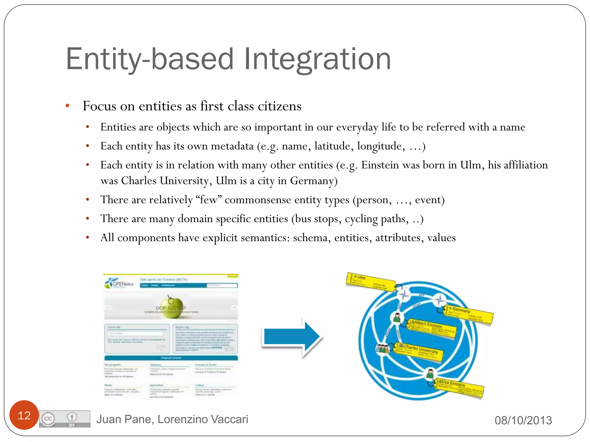 Entity-based Integration
• Focus on entities as first class citizens
• Entities are objects which are so important in our everyday life to be referred with a name
• Each entity has its own metadata (e.g. name, latitude, longitude, …)
• Each entity is in relation with many other entities (e.g. Einstein was born in Ulm, his affiliation

was Charles University, Ulm is a city in Germany)
• There are relatively “few” commonsense entity types (person, …, event)
• There are many domain specific entities (bus stops, cycling paths, ..)
• All components have explicit semantics: schema, entities, attributes, values

12

Juan Pane, Lorenzino Vaccari

08/10/2013

 