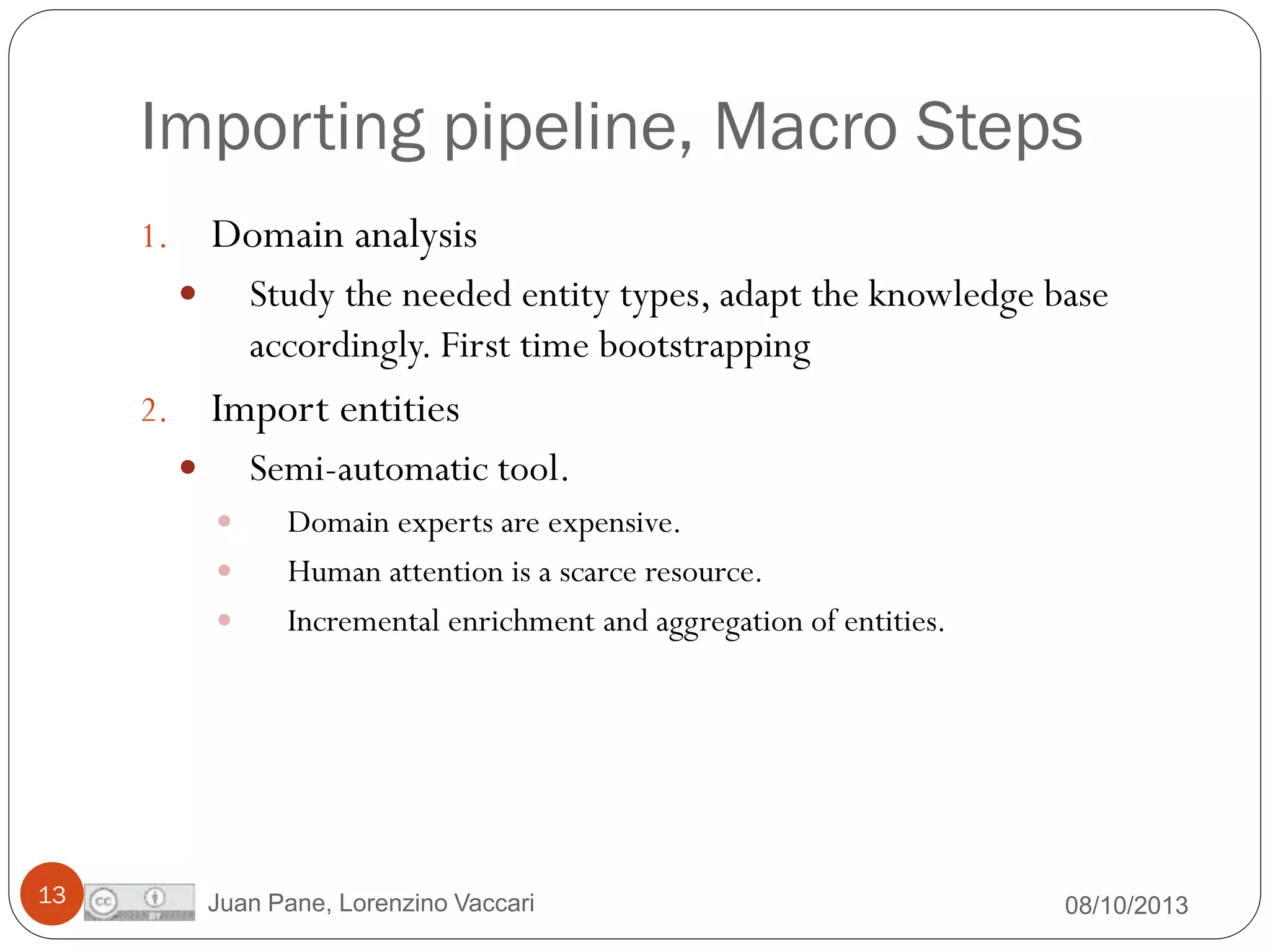 Importing pipeline, Macro Steps
Domain analysis

1.

Study the needed entity types, adapt the knowledge base
accordingly. First time bootstrapping



Import entities

2.

Semi-automatic tool.






13

Domain experts are expensive.
Human attention is a scarce resource.
Incremental enrichment and aggregation of entities.

Juan Pane, Lorenzino Vaccari

08/10/2013

 