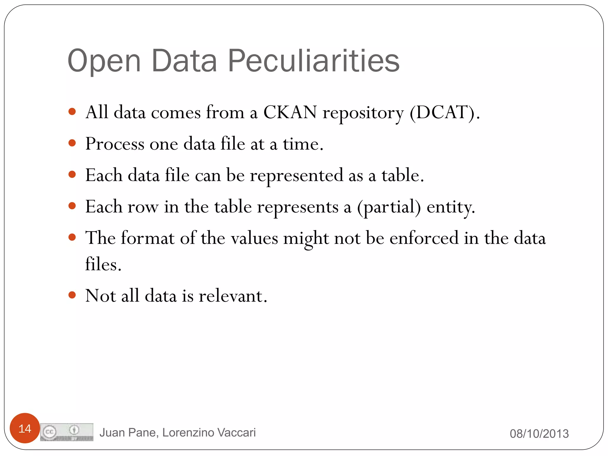 Open Data Peculiarities
 All data comes from a CKAN repository (DCAT).

 Process one data file at a time.
 Each data file can be represented as a table.
 Each row in the table represents a (partial) entity.

 The format of the values might not be enforced in the data

files.
 Not all data is relevant.

14

Juan Pane, Lorenzino Vaccari

08/10/2013

 