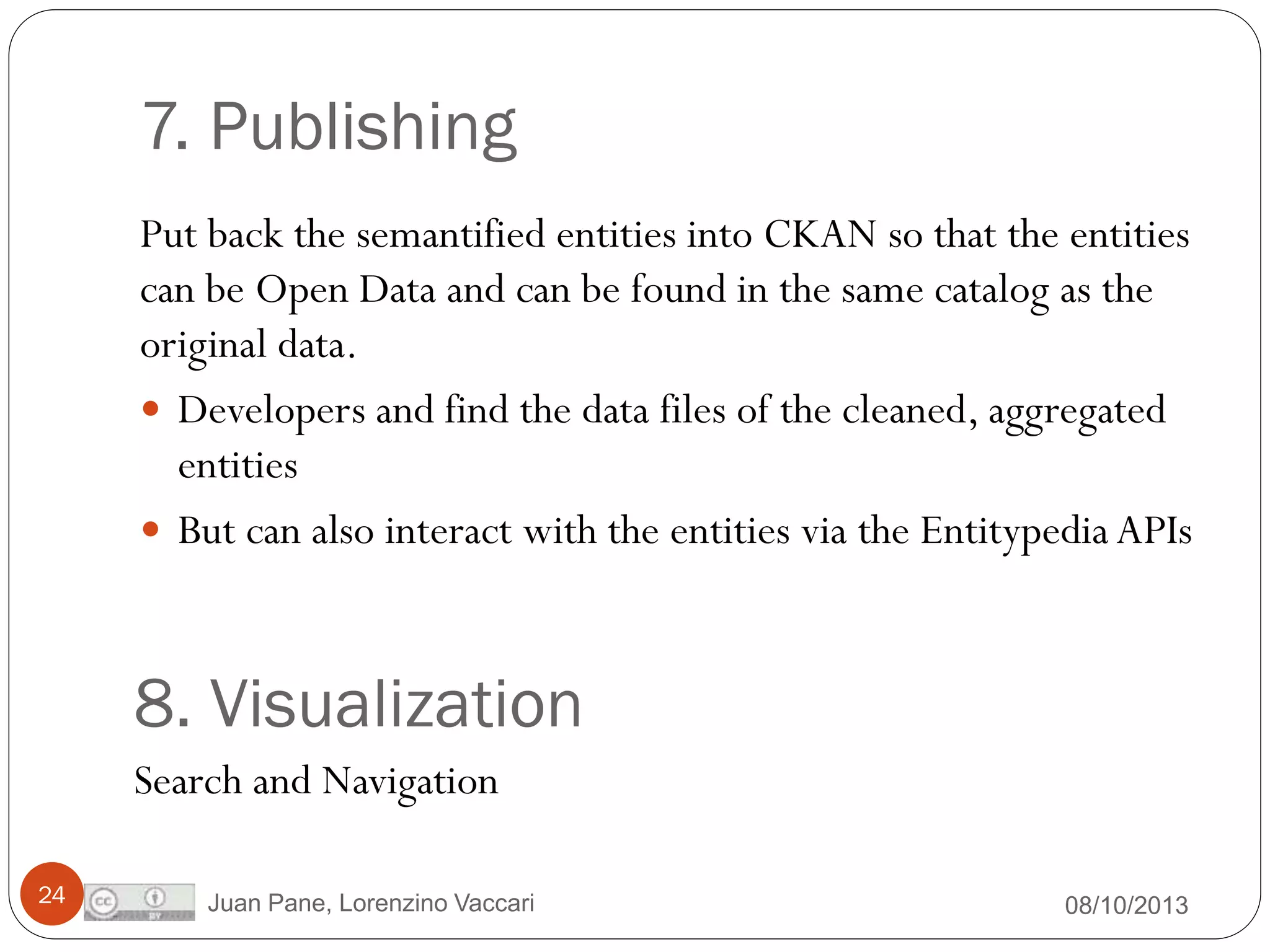 7. Publishing
Put back the semantified entities into CKAN so that the entities
can be Open Data and can be found in the same catalog as the
original data.
 Developers and find the data files of the cleaned, aggregated
entities
 But can also interact with the entities via the Entitypedia APIs

8. Visualization
Search and Navigation
24

Juan Pane, Lorenzino Vaccari

08/10/2013

 