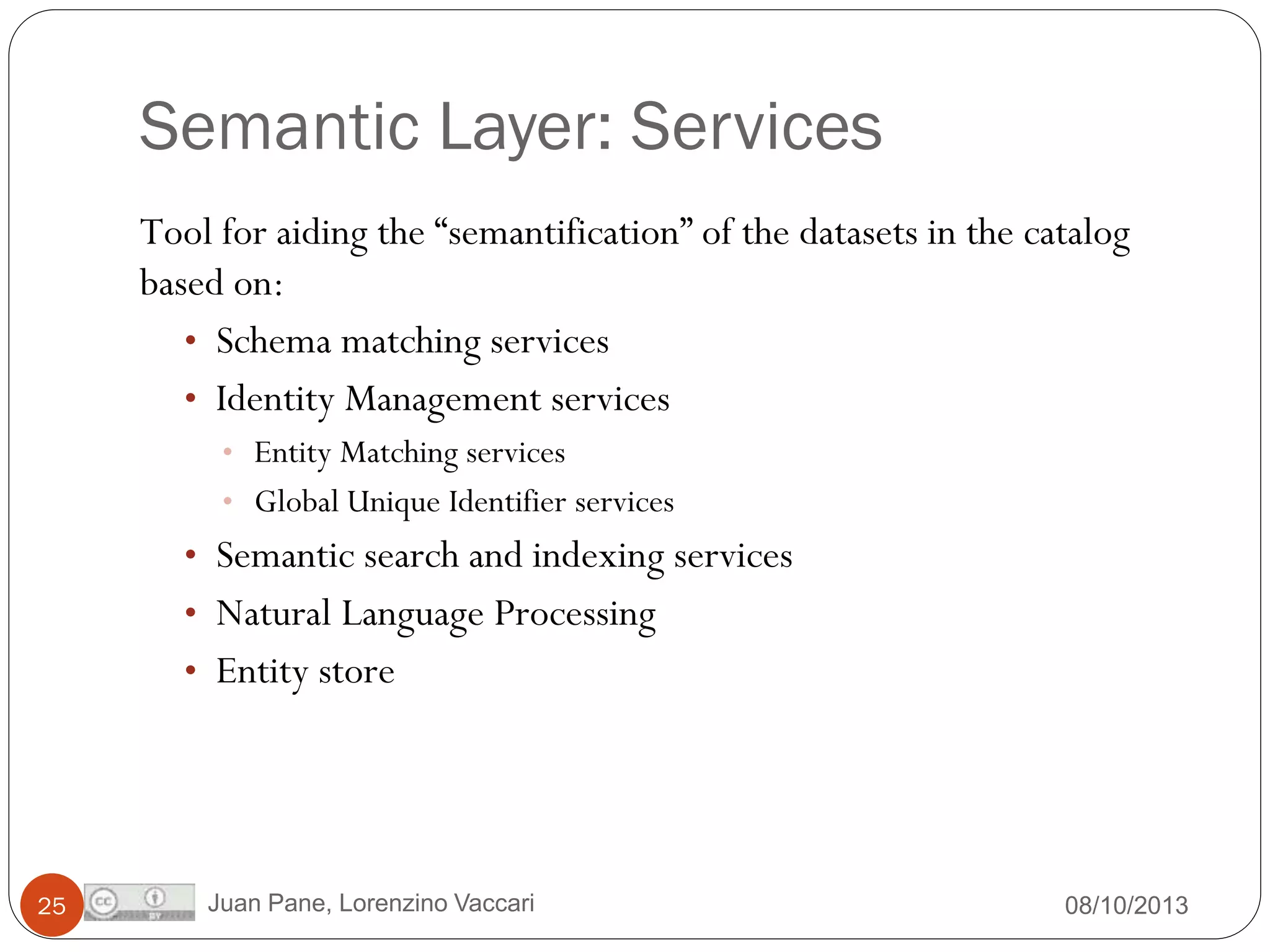 Semantic Layer: Services
Tool for aiding the “semantification” of the datasets in the catalog
based on:
• Schema matching services
• Identity Management services
• Entity Matching services

• Global Unique Identifier services

• Semantic search and indexing services
• Natural Language Processing
• Entity store

25

Juan Pane, Lorenzino Vaccari

08/10/2013

 