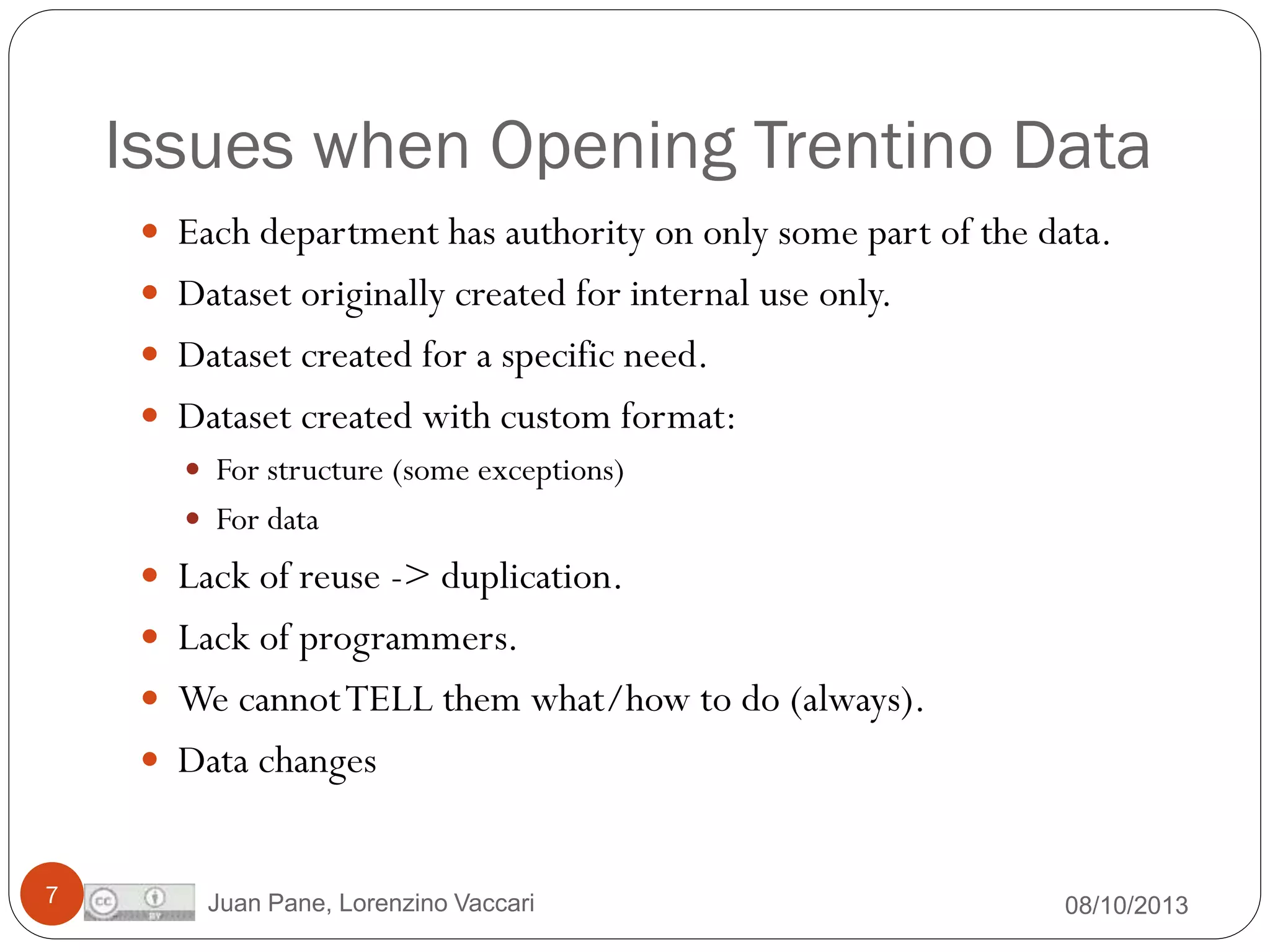 Issues when Opening Trentino Data
 Each department has authority on only some part of the data.

 Dataset originally created for internal use only.
 Dataset created for a specific need.
 Dataset created with custom format:
 For structure (some exceptions)
 For data
 Lack of reuse -> duplication.
 Lack of programmers.
 We cannot TELL them what/how to do (always).
 Data changes

7

Juan Pane, Lorenzino Vaccari

08/10/2013

 