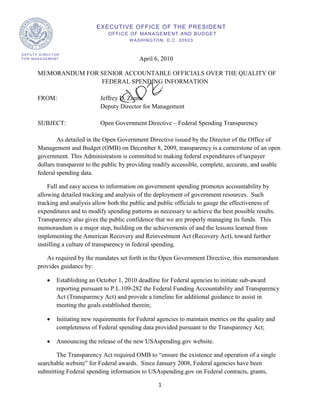 EXECUTIVE OFFICE OF THE PRESIDENT
                                  O F F I C E O F MA N A G E ME N T A N D B U D G E T
                                            W ASHINGTON, D.C. 20503


DEPUTY DIRECTOR
FOR MANAGEMENT                                  April 6, 2010

      MEMORANDUM FOR SENIOR ACCOUNTABLE OFFICIALS OVER THE QUALITY OF
                     FEDERAL SPENDING INFORMATION

      FROM:                    Jeffrey D. Zients
                               Deputy Director for Management

      SUBJECT:                 Open Government Directive – Federal Spending Transparency

              As detailed in the Open Government Directive issued by the Director of the Office of
      Management and Budget (OMB) on December 8, 2009, transparency is a cornerstone of an open
      government. This Administration is committed to making federal expenditures of taxpayer
      dollars transparent to the public by providing readily accessible, complete, accurate, and usable
      federal spending data.

          Full and easy access to information on government spending promotes accountability by
      allowing detailed tracking and analysis of the deployment of government resources. Such
      tracking and analysis allow both the public and public officials to gauge the effectiveness of
      expenditures and to modify spending patterns as necessary to achieve the best possible results.
      Transparency also gives the public confidence that we are properly managing its funds. This
      memorandum is a major step, building on the achievements of and the lessons learned from
      implementing the American Recovery and Reinvestment Act (Recovery Act), toward further
      instilling a culture of transparency in federal spending.

         As required by the mandates set forth in the Open Government Directive, this memorandum
      provides guidance by:

          •   Establishing an October 1, 2010 deadline for Federal agencies to initiate sub-award
              reporting pursuant to P.L.109-282 the Federal Funding Accountability and Transparency
              Act (Transparency Act) and provide a timeline for additional guidance to assist in
              meeting the goals established therein;

          •   Initiating new requirements for Federal agencies to maintain metrics on the quality and
              completeness of Federal spending data provided pursuant to the Transparency Act;

          •   Announcing the release of the new USAspending.gov website.

             The Transparency Act required OMB to “ensure the existence and operation of a single
      searchable website” for Federal awards. Since January 2008, Federal agencies have been
      submitting Federal spending information to USAspending.gov on Federal contracts, grants,

                                                         1
 