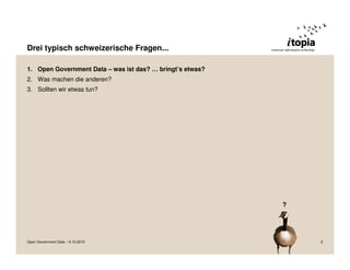 Drei typisch schweizerische Fragen...

1. Open Government Data – was ist das? … bringt’s etwas?
2. Was machen die anderen?
3. Sollten wir etwas tun?




                                                           ?




Open Government Data – 6.10.2010                               2
 