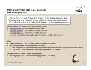 Open Government Data in der Schweiz:
was bisher geschah...

 ««Par ma foi ! !ililyyaaplus de quarante ans que je dis de la prose sans que
      Par ma foi          plus de quarante ans que je dis de la prose sans que
 j'en susse rien, et je vous suis le plus obligé du monde de m'avoir appris
   j'en susse rien, et je vous suis le plus obligé du monde de m'avoir appris
 cela. »» (Acte II, scène IV M. Jourdain in Molière, Le Bourgois getilhomme)
   cela. (Acte II, scène IV M. Jourdain in Molière, Le Bourgois getilhomme)
Einige Stellen in der Verwaltung sprechen bereits „Prosa“:
•   www.geo.admin.ch – das Geoportal des Bundes
•   www.bfs.admin.ch – das Statistikportal der Schweiz
•   www.bar.admin.ch – das Archivportal der Schweiz
•   .... (viele weitere Websites des Bundes, der Kantone und der Gemeinden)


ABER:
•  Open Government Data ist bis jetzt keine Thema in der Schweiz...
•  Bis anhin (nur) zwei parlamentarische Vorstösse:
      – Freie Veröffentlichung von Kartografiedaten der Swisstopo, Christian Wasserfallen, Anfrage vom 7.12.2009 (erledigt)
      – Open Source - auch für Meteodaten, Kathy Riklin, Interpellation 2010 (pendent)


Parlamentarische Gruppe Digitale Nachhaltigkeit:
•   Arbeitsgruppe Open Government Data gegründet (1. Juli 2010)



Open Government Data – 6.10.2010                                                                                          22
 