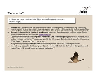Was ist zu tun?....

  ««Nichts hat mehr Kraft als eine Idee, deren Zeit gekommen ist. »»
     Nichts hat mehr Kraft als eine Idee, deren Zeit gekommen ist.
   (Victor Hugo)
    (Victor Hugo)

1.    Inventar der Datenbestände des öffentlichen Sektors (Gesetzgebung, Rechtsprechung, Verwaltung,
      Forschung und Kultur), die bereits veröffentlicht sind oder für eine Veröffentlichung in Betracht kommen.
2.    Zentrale Anlaufstelle für Auskunft und Zugang zu diesen Datenbeständen im Sinne eines „Single
      Point of Orientation/Access“ (Vorbild: www.data.gov).
3.    Open Government Data auf die Agenda von Politik und Verwaltung bringen (national, kantonal, lokal)
      und wo nötig die rechtlichen Voraussetzungen für die Öffnung der Datenbestände schaffen (Anpassung
      BGÖ, „Open Government Data Licence“, etc.).
4.    Ausgewählte (weitere) Datenbestände schrittweise gemäss den 10 OGD-Prinzipien öffnen.
5.    Innovationsprozess für die Nutzung von Open Government Data in der Schweiz in Gang setzen und
      unterstützen (z.B. „apps4democracy contest switzerland“ ).




Open Government Data – 6.10.2010                                                                             26
 