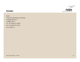 Kontakt.

itopia
corporate information technology
technoparkstrasse 1
ch-8005 zürich
tel. +41 (0)44 355 56 00
fax +41 (0)44 355 56 01
www.itopia.ch




Open Government Data – 6.10.2010   28
 
