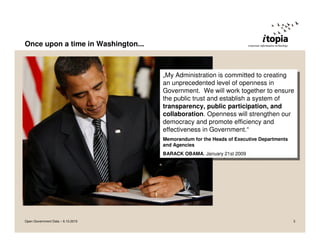 Once upon a time in Washington...



                                    „My Administration is committed to creating
                                     „My Administration is committed to creating
                                    an unprecedented level of openness in
                                     an unprecedented level of openness in
                                    Government. We will work together to ensure
                                     Government. We will work together to ensure
                                    the public trust and establish aasystem of
                                     the public trust and establish system of
                                    transparency, public participation, and
                                     transparency, public participation, and
                                    collaboration. Openness will strengthen our
                                     collaboration. Openness will strengthen our
                                    democracy and promote efficiency and
                                     democracy and promote efficiency and
                                    effectiveness in Government.“
                                     effectiveness in Government.“
                                    Memorandum for the Heads of Executive Departments
                                     Memorandum for the Heads of Executive Departments
                                    and Agencies
                                     and Agencies
                                    BARACK OBAMA, January 21st 2009
                                     BARACK OBAMA, January 21st 2009




Open Government Data – 6.10.2010                                                         3
 