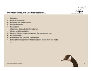 Datenbestände, die uns interessieren...

•     Geodaten
•     Amtliche Statistiken
•     Fahrplan- und Verkehrsdaten
•     Infrastrukturdaten
•     Finanzdaten
•     Allgemeine Gesundheitsinformationen
•     Wetter- und Umweltdaten
•     Gesetze, Verordnungen und weitere Rechtsinformationen
•     Archivbestände
•     Bibliotheken und kulturelle Sammlungen
•     Daten öffentlichrechtlicher Medienanstalten (Fernsehen und Radio)
•     ...




Open Government Data – 6.10.2010                                          8
 