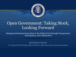 Open Government: Taking Stock, Looking Forward Beth Simone Noveck U.S. Deputy Chief Technology Officer & Director, White House Open Government Initiative Bringing Institutional Innovation to the Public Sector through Transparency, Participation, and Collaboration 