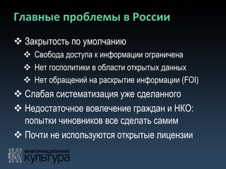 Главные	
  проблемы	
  в	
  России	
  
v Закрытость по умолчанию
  v  Свобода доступа к информации ограничена
  v  Нет госполитики в области открытых данных
  v  Нет обращений на раскрытие информации (FOI)
v Слабая систематизация уже сделанного
v Недостаточное вовлечение граждан и НКО:
   попытки чиновников все сделать самим
v Почти не используются открытые лицензии
 
