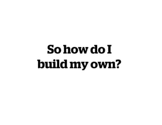 So how do I
build my own?
 