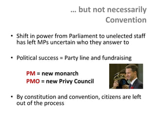 … but not necessarily
Convention
• Shift in power from Parliament to unelected staff
has left MPs uncertain who they answer to
• Political success = Party line and fundraising
PM = new monarch
PMO = new Privy Council
• By constitution and convention, citizens are left
out of the process
 