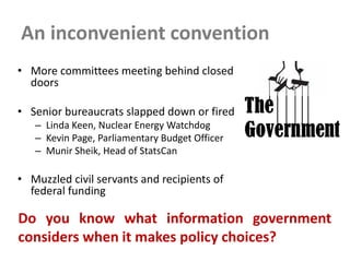 An inconvenient convention
• More committees meeting behind closed
doors
• Senior bureaucrats slapped down or fired
– Linda Keen, Nuclear Energy Watchdog
– Kevin Page, Parliamentary Budget Officer
– Munir Sheik, Head of StatsCan
• Muzzled civil servants and recipients of
federal funding
Do you know what information government
considers when it makes policy choices?
 