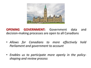 OPENING GOVERNMENT: Government data and
decision-making processes are open to all Canadians
• Allows for Canadians to more effectively hold
Parliament and government to account
• Enables us to participate more openly in the policy-
shaping and review process
 