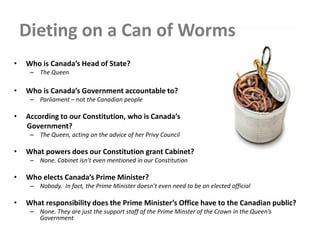 Dieting on a Can of Worms
• Who is Canada’s Head of State?
– The Queen
• Who is Canada’s Government accountable to?
– Parliament – not the Canadian people
• According to our Constitution, who is Canada’s
Government?
– The Queen, acting on the advice of her Privy Council
• What powers does our Constitution grant Cabinet?
– None. Cabinet isn’t even mentioned in our Constitution
• Who elects Canada’s Prime Minister?
– Nobody. In fact, the Prime Minister doesn’t even need to be an elected official
• What responsibility does the Prime Minister’s Office have to the Canadian public?
– None. They are just the support staff of the Prime Minster of the Crown in the Queen’s
Government
 