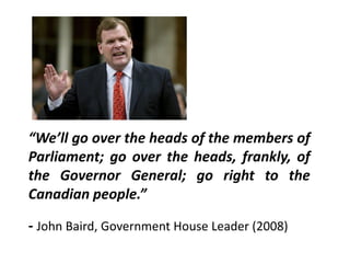 “We’ll go over the heads of the members of
Parliament; go over the heads, frankly, of
the Governor General; go right to the
Canadian people.”
- John Baird, Government House Leader (2008)
 
