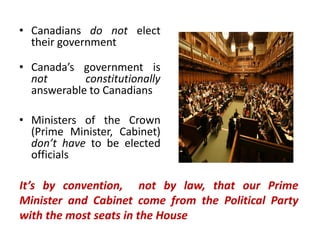 • Canadians do not elect
their government
• Canada’s government is
not constitutionally
answerable to Canadians
• Ministers of the Crown
(Prime Minister, Cabinet)
don’t have to be elected
officials
It’s by convention, not by law, that our Prime
Minister and Cabinet come from the Political Party
with the most seats in the House
 