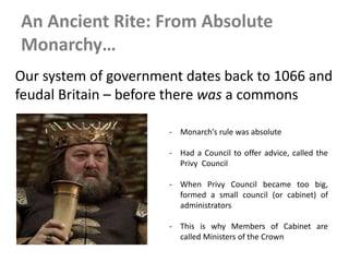 An Ancient Rite: From Absolute
Monarchy…
Our system of government dates back to 1066 and
feudal Britain – before there was a commons
- Monarch’s rule was absolute
- Had a Council to offer advice, called the
Privy Council
- When Privy Council became too big,
formed a small council (or cabinet) of
administrators
- This is why Members of Cabinet are
called Ministers of the Crown
 