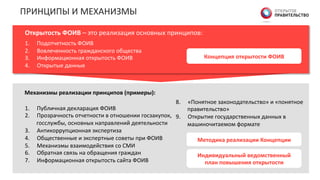 Концепция  открытости  ФОИВ  
ПРИНЦИПЫ	
  И	
  МЕХАНИЗМЫ	
  
Открытость  ФОИВ  –	
  это	
  реализация	
  основных	
  принципов:	
  
1.  Подотчетность	
  ФОИВ	
  
2.  Вовлеченность	
  гражданского	
  общества	
  
3.  Информационная	
  открытость	
  ФОИВ	
  
4.  Открытые	
  данные	
  
1.  Публичная	
  декларация	
  ФОИВ	
  
2.  Прозрачность	
  отчетности	
  в	
  отношении	
  госзакупок,	
  
госслужбы,	
  основных	
  направлений	
  деятельности	
  
3.  Антикоррупционная	
  экспертиза	
  	
  
4.  Общественные	
  и	
  экспертные	
  советы	
  при	
  ФОИВ	
  
5.  Механизмы	
  взаимодействия	
  со	
  СМИ	
  
6.  Обратная	
  связь	
  на	
  обращения	
  граждан	
  
7.  Информационная	
  открытость	
  сайта	
  ФОИВ	
  
8.  «Понятное	
  законодательство»	
  и	
  «понятное	
  
правительство»	
  
9.  Открытие	
  государственных	
  данных	
  в	
  
машиночитаемом	
  формате	
  
Механизмы  реализации  принципов  (примеры):  
Методика  реализации  Концепции  
Индивидуальный  ведомственный  
план  повышения  открытости  
 