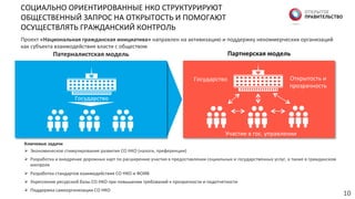 СОЦИАЛЬНО	
  ОРИЕНТИРОВАННЫЕ	
  НКО	
  СТРУКТУРИРУЮТ	
  
ОБЩЕСТВЕННЫЙ	
  ЗАПРОС	
  НА	
  ОТКРЫТОСТЬ	
  И	
  ПОМОГАЮТ	
  
ОСУЩЕСТВЛЯТЬ	
  ГРАЖДАНСКИЙ	
  КОНТРОЛЬ	
  
Ключевые  задачи  
Ø  Экономическое	
  стимулирование	
  развития	
  СО	
  НКО	
  (налоги,	
  преференции)	
  
Ø  Разработка	
  и	
  внедрение	
  дорожных	
  карт	
  по	
  расширению	
  участия	
  в	
  предоставлении	
  социальных	
  и	
  государственных	
  услуг,	
  а	
  также	
  в	
  гражданском	
  
контроле	
  
Ø  Разработка	
  стандартов	
  взаимодействия	
  СО	
  НКО	
  и	
  ФОИВ	
  
Ø  Укрепление	
  ресурсной	
  базы	
  СО	
  НКО	
  при	
  повышении	
  требований	
  к	
  прозрачности	
  и	
  подотчетности	
  
Ø  Поддержка	
  самоорганизации	
  СО	
  НКО	
  
10	
  
Проект	
  «Национальная  гражданская  инициатива»  направлен	
  на	
  активизацию	
  и	
  поддержку	
  некоммерческих	
  организаций	
  
как	
  субъекта	
  взаимодействия	
  власти	
  с	
  обществом	
  
Патерналистская  модель  
Государство	
  
Партнерская  модель  
Открытость	
  и	
  	
  
прозрачность	
  
Государство	
  
Участие	
  в	
  гос.	
  управлении	
  
 