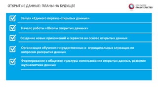ОТКРЫТЫЕ	
  ДАННЫЕ:	
  ПЛАНЫ	
  НА	
  БУДУЩЕЕ	
  
Запуск  «Единого  портала  открытых  данных»  
  
Начало  работы  «Школы  открытых  данных»  
Создание  новых  приложений  и  сервисов  на  основе  открытых  данных  
Организация  обучения  государственных  и    муниципальных  служащих  по  
вопросам  раскрытия  данных  
Формирование  в  обществе  культуры  использования  открытых  данных,  развитие  
журналистики  данных  
 