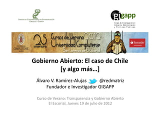 Gobierno	
  Abierto:	
  El	
  caso	
  de	
  Chile	
  	
  
            [y	
  algo	
  más…]	
  
  Álvaro	
  V.	
  Ramírez-­‐Alujas	
  	
  	
  	
  	
  	
  	
  	
  	
  	
  	
  @redmatriz	
  
       Fundador	
  e	
  Inves;gador	
  GIGAPP	
  

  Curso	
  de	
  Verano:	
  Transparencia	
  y	
  Gobierno	
  Abierto	
  
            El	
  Escorial,	
  Jueves	
  19	
  de	
  julio	
  de	
  2012	
  
 