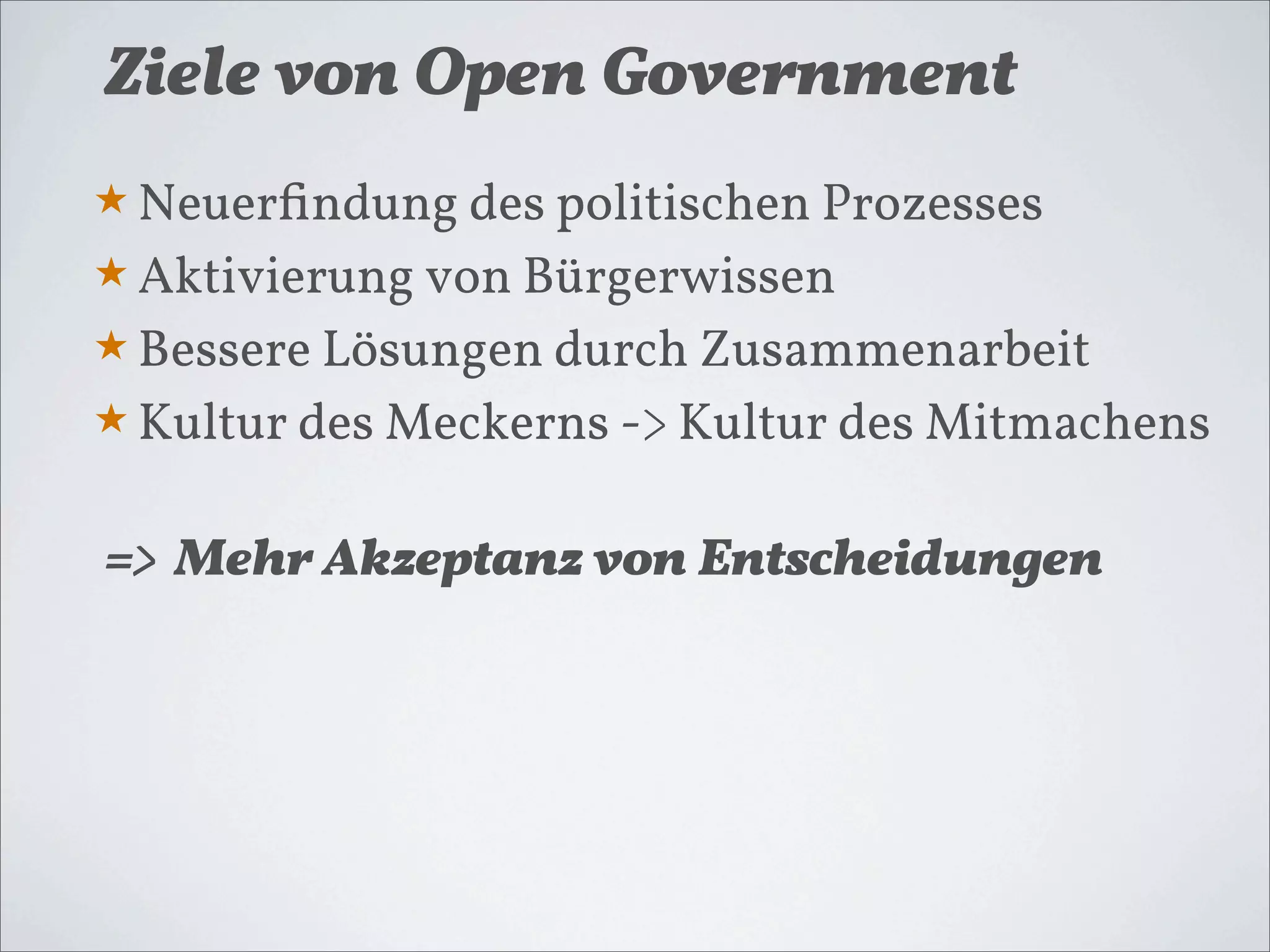 Ziele von Open Government
★ Neuerﬁndung des politischen Prozesses
★ Aktivierung von Bürgerwissen
★ Bessere Lösungen durch Zusammenarbeit
★ Kultur des Meckerns -> Kultur des Mitmachens


=> Mehr Akzeptanz von Entscheidungen
 